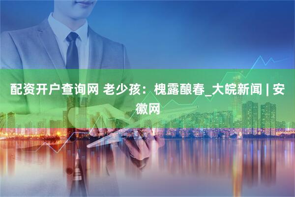 配资开户查询网 老少孩：槐露酿春_大皖新闻 | 安徽网