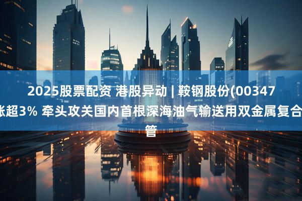 2025股票配资 港股异动 | 鞍钢股份(00347)涨超3% 牵头攻关国内首根深海油气输送用双金属复合管