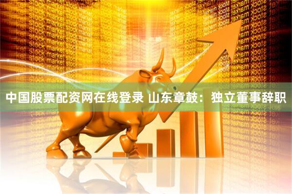 中国股票配资网在线登录 山东章鼓：独立董事辞职