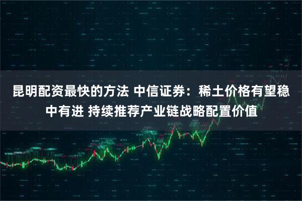 昆明配资最快的方法 中信证券：稀土价格有望稳中有进 持续推荐产业链战略配置价值