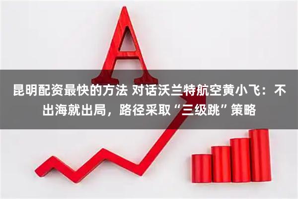 昆明配资最快的方法 对话沃兰特航空黄小飞：不出海就出局，路径采取“三级跳”策略