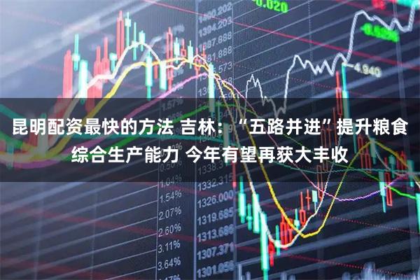 昆明配资最快的方法 吉林：“五路并进”提升粮食综合生产能力 今年有望再获大丰收