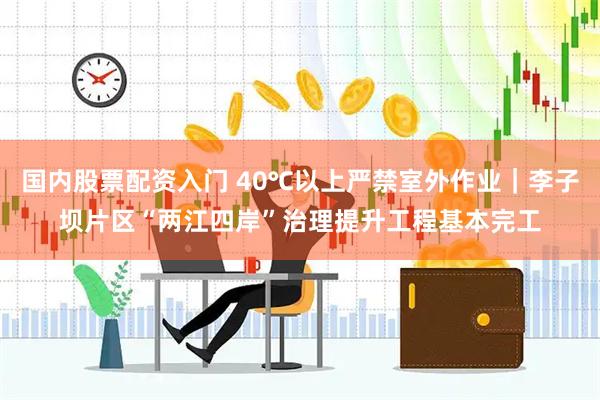 国内股票配资入门 40℃以上严禁室外作业｜李子坝片区“两江四岸”治理提升工程基本完工
