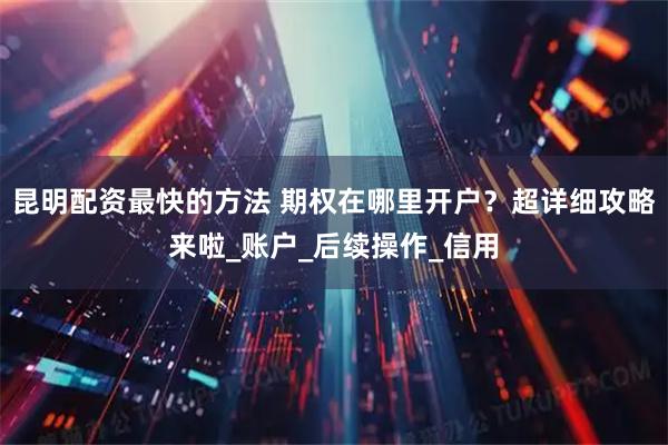 昆明配资最快的方法 期权在哪里开户？超详细攻略来啦_账户_后续操作_信用