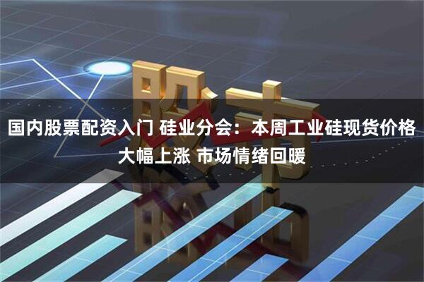 国内股票配资入门 硅业分会：本周工业硅现货价格大幅上涨 市场情绪回暖