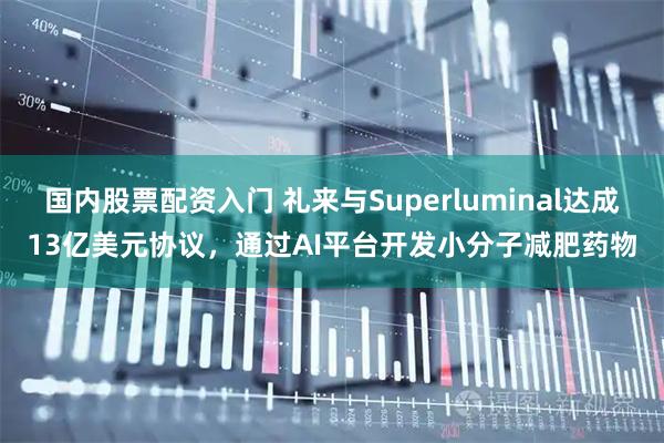 国内股票配资入门 礼来与Superluminal达成13亿美元协议，通过AI平台开发小分子减肥药物
