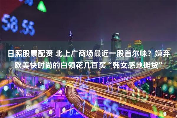 日照股票配资 北上广商场最近一股首尔味？嫌弃欧美快时尚的白领花几百买“韩女感地摊货”