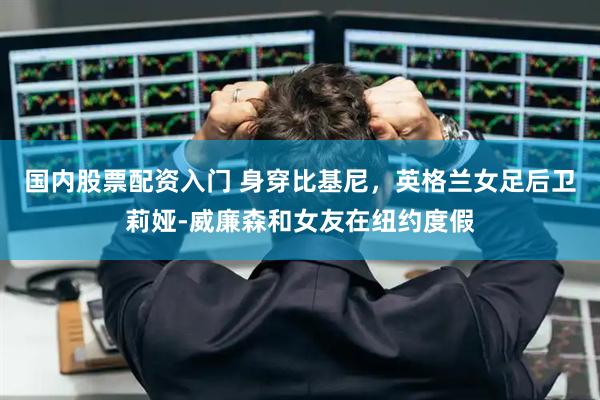 国内股票配资入门 身穿比基尼，英格兰女足后卫莉娅-威廉森和女友在纽约度假