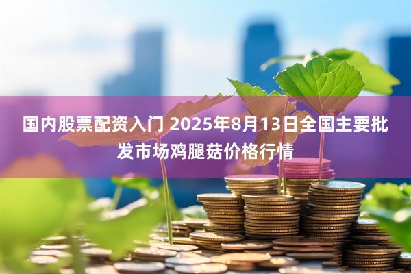 国内股票配资入门 2025年8月13日全国主要批发市场鸡腿菇价格行情