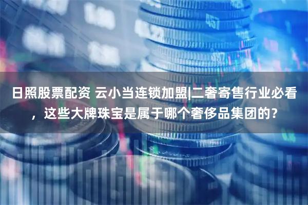 日照股票配资 云小当连锁加盟|二奢寄售行业必看，这些大牌珠宝是属于哪个奢侈品集团的？