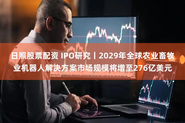 日照股票配资 IPO研究丨2029年全球农业畜牧业机器人解决方案市场规模将增至276亿美元