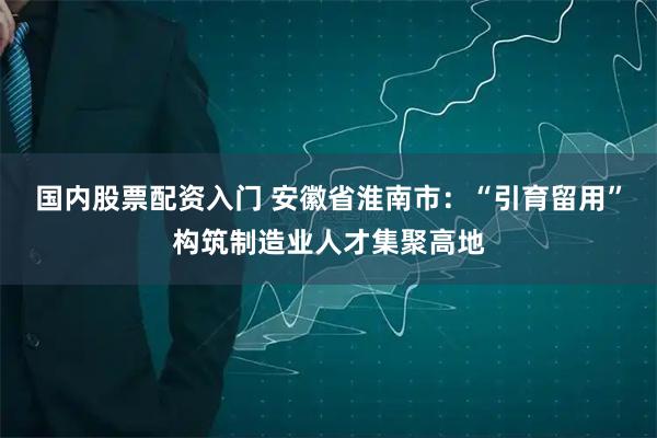 国内股票配资入门 安徽省淮南市：“引育留用”构筑制造业人才集聚高地