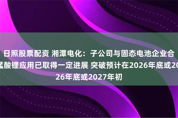 日照股票配资 湘潭电化：子公司与固态电池企业合作研发锰酸锂应用已取得一定进展 突破预计在2026年底或2027年初
