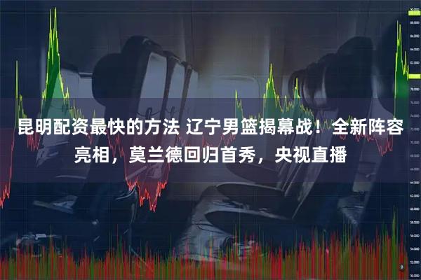 昆明配资最快的方法 辽宁男篮揭幕战!全新阵容亮相,莫兰德回归首秀,央视直播