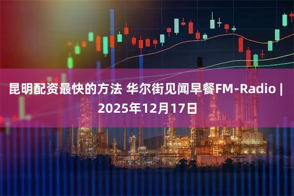 昆明配资最快的方法 华尔街见闻早餐FM-Radio | 2025年12月17日