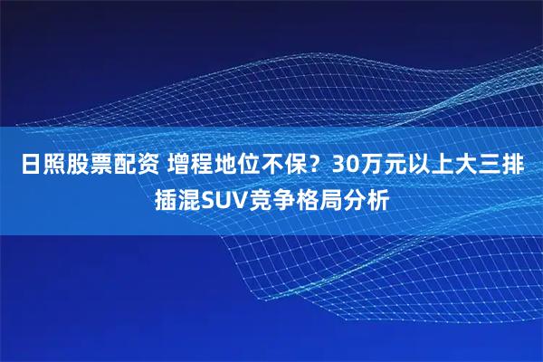 日照股票配资 增程地位不保？30万元以上大三排插混SUV竞争格局分析