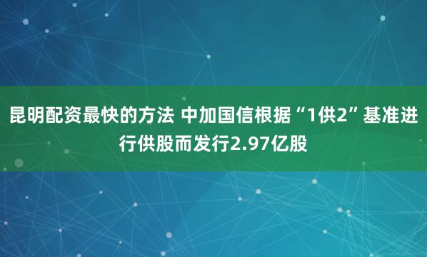 昆明配资最快的方法 中加国信根据“1供2”基准进行供股而发行2.97亿股