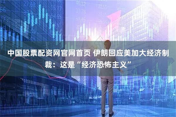 中国股票配资网官网首页 伊朗回应美加大经济制裁：这是“经济恐怖主义”