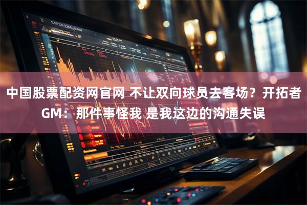 中国股票配资网官网 不让双向球员去客场？开拓者GM：那件事怪我 是我这边的沟通失误