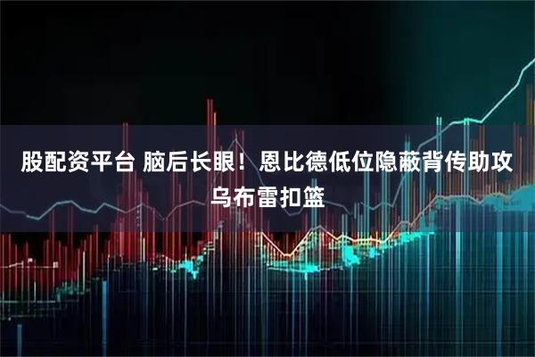 股配资平台 脑后长眼！恩比德低位隐蔽背传助攻乌布雷扣篮