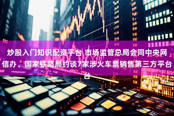 炒股入门知识配资平台 市场监管总局会同中央网信办、国家铁路局约谈7家涉火车票销售第三方平台