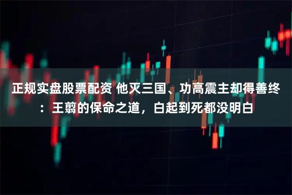 正规实盘股票配资 他灭三国、功高震主却得善终：王翦的保命之道，白起到死都没明白