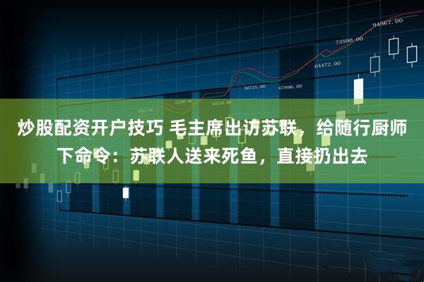 炒股配资开户技巧 毛主席出访苏联，给随行厨师下命令：苏联人送来死鱼，直接扔出去