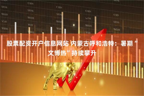 股票配资开户信息网站 内蒙古呼和浩特：暑期“文博热”持续攀升