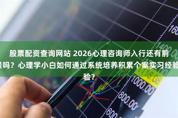 股票配资查询网站 2026心理咨询师入行还有前景吗?心理学小白如何通过系统培养积累个案实习经验?