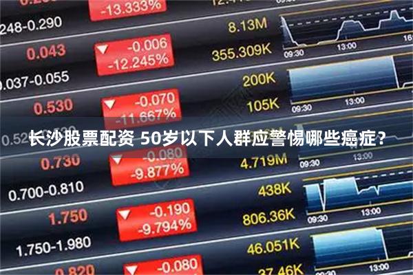 长沙股票配资 50岁以下人群应警惕哪些癌症？
