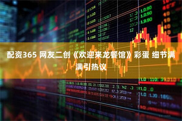 配资365 网友二创《欢迎来龙餐馆》彩蛋 细节满满引热议