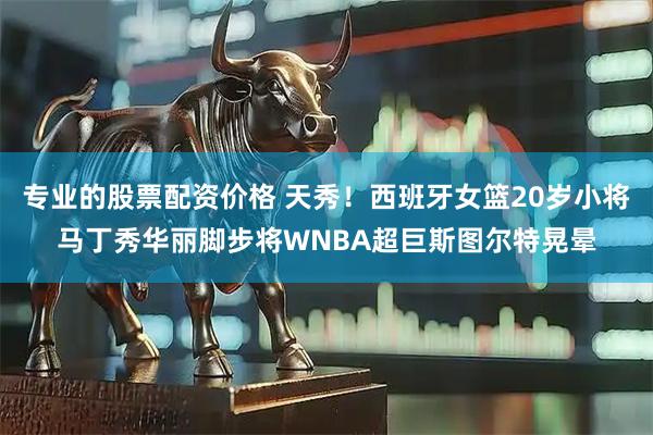专业的股票配资价格 天秀！西班牙女篮20岁小将马丁秀华丽脚步将WNBA超巨斯图尔特晃晕