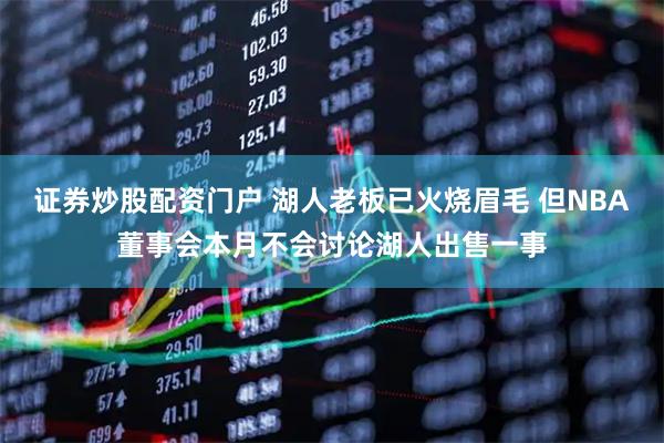 证券炒股配资门户 湖人老板已火烧眉毛 但NBA董事会本月不会讨论湖人出售一事