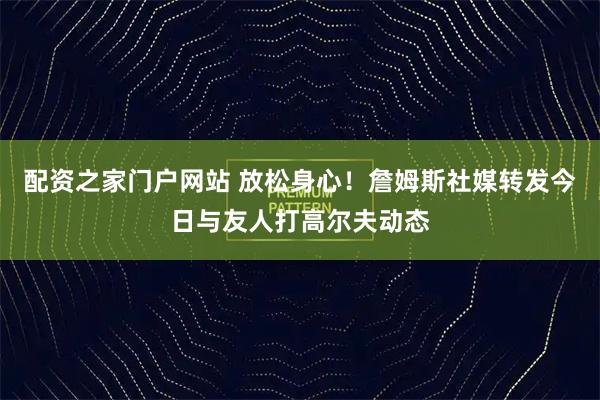 配资之家门户网站 放松身心！詹姆斯社媒转发今日与友人打高尔夫动态