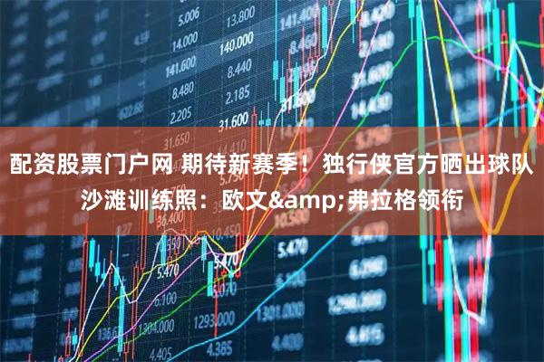 配资股票门户网 期待新赛季！独行侠官方晒出球队沙滩训练照：欧文&弗拉格领衔