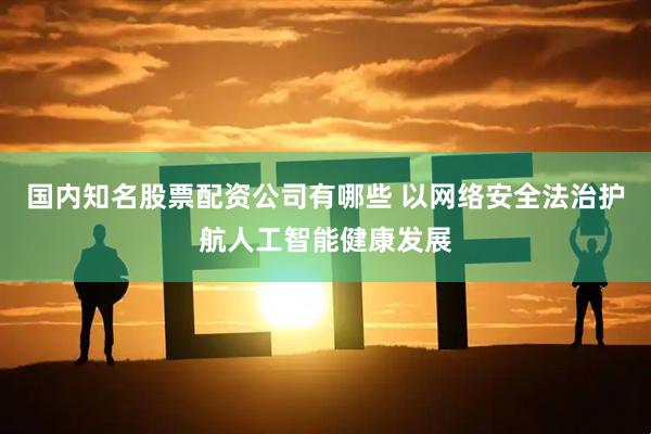 国内知名股票配资公司有哪些 以网络安全法治护航人工智能健康发展