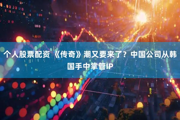 个人股票配资 《传奇》潮又要来了？中国公司从韩国手中掌管IP