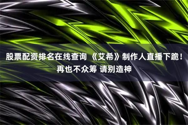 股票配资排名在线查询 《艾希》制作人直播下跪！再也不众筹 请别造神
