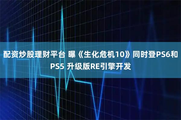 配资炒股理财平台 曝《生化危机10》同时登PS6和PS5 升级版RE引擎开发